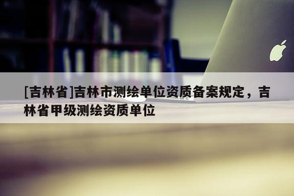 [吉林省]吉林市測繪單位資質(zhì)備案規(guī)定，吉林省甲級測繪資質(zhì)單位