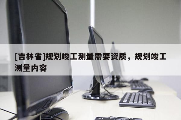 [吉林省]規劃竣工測量需要資質，規劃竣工測量內容
