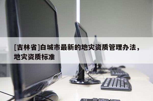 [吉林省]白城市最新的地災資質管理辦法，地災資質標準
