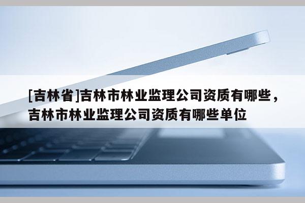 [吉林省]吉林市林業(yè)監(jiān)理公司資質(zhì)有哪些，吉林市林業(yè)監(jiān)理公司資質(zhì)有哪些單位