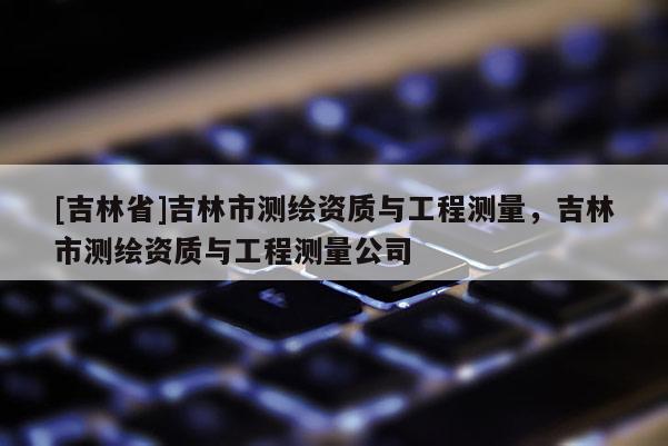 [吉林省]吉林市測繪資質(zhì)與工程測量，吉林市測繪資質(zhì)與工程測量公司