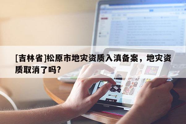 [吉林省]松原市地災資質入滇備案，地災資質取消了嗎?