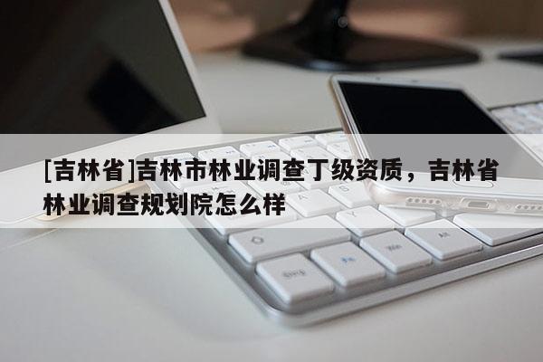 [吉林省]吉林市林業(yè)調(diào)查丁級(jí)資質(zhì)，吉林省林業(yè)調(diào)查規(guī)劃院怎么樣