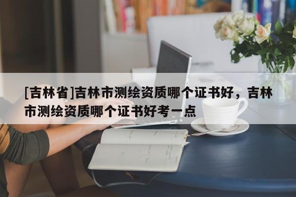 [吉林省]吉林市測(cè)繪資質(zhì)哪個(gè)證書好，吉林市測(cè)繪資質(zhì)哪個(gè)證書好考一點(diǎn)