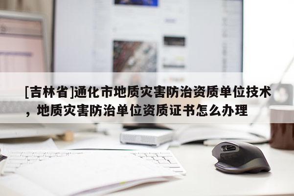 [吉林省]通化市地質災害防治資質單位技術，地質災害防治單位資質證書怎么辦理