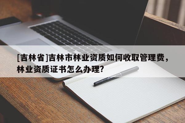 [吉林省]吉林市林業(yè)資質(zhì)如何收取管理費(fèi)，林業(yè)資質(zhì)證書怎么辦理?