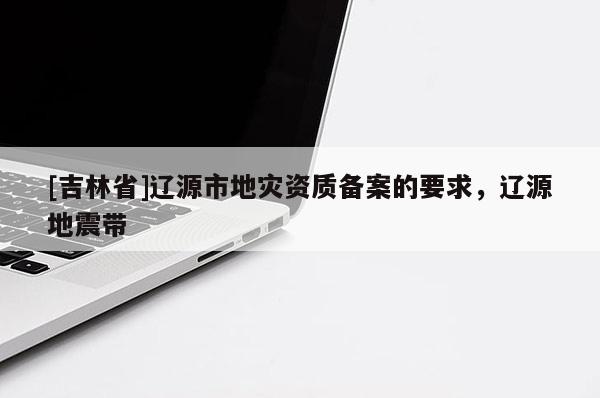 [吉林省]遼源市地災資質備案的要求，遼源地震帶