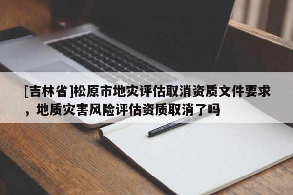 [吉林省]松原市地災評估取消資質文件要求，地質災害風險評估資質取消了嗎