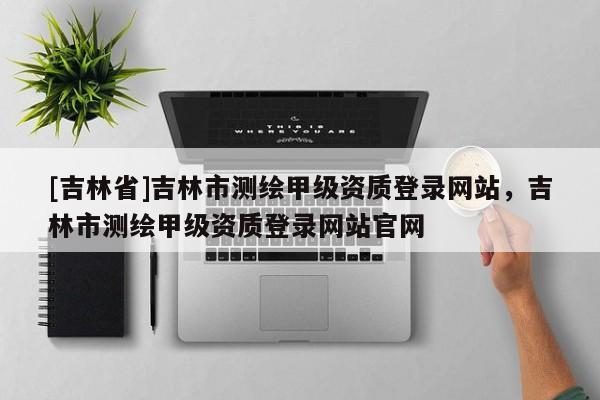 [吉林省]吉林市測繪甲級資質登錄網站，吉林市測繪甲級資質登錄網站官網