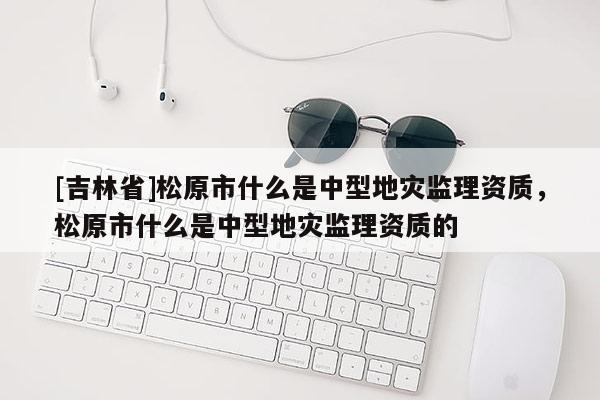 [吉林省]松原市什么是中型地災監理資質，松原市什么是中型地災監理資質的
