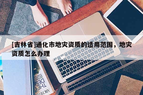[吉林省]通化市地災資質的適用范圍，地災資質怎么辦理