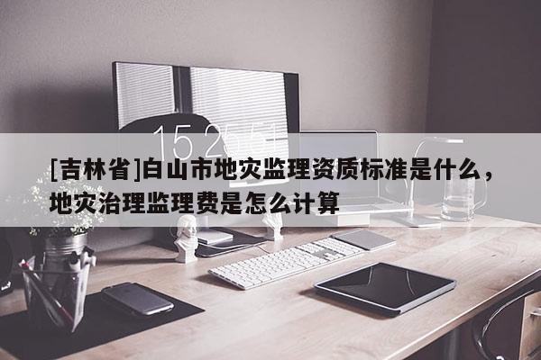 [吉林省]白山市地災監理資質標準是什么，地災治理監理費是怎么計算