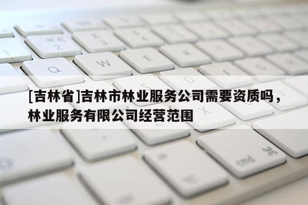 [吉林省]吉林市林業服務公司需要資質嗎，林業服務有限公司經營范圍