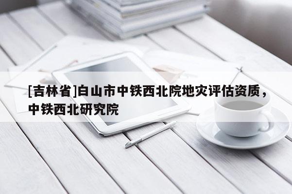 [吉林省]白山市中鐵西北院地災評估資質，中鐵西北研究院