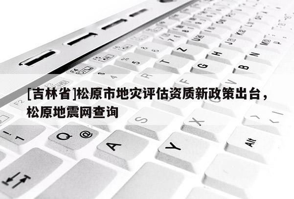 [吉林省]松原市地災評估資質新政策出臺，松原地震網查詢