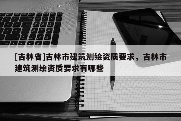 [吉林省]吉林市建筑測繪資質要求，吉林市建筑測繪資質要求有哪些
