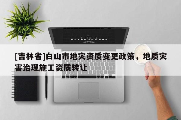 [吉林省]白山市地災資質變更政策，地質災害治理施工資質轉讓