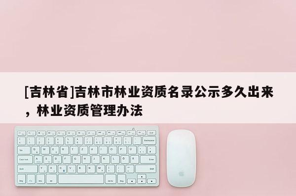 [吉林省]吉林市林業資質名錄公示多久出來，林業資質管理辦法