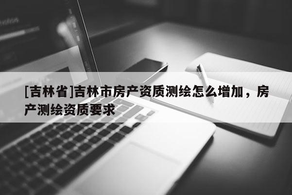 [吉林省]吉林市房產資質測繪怎么增加，房產測繪資質要求