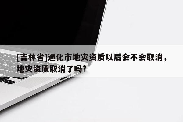 [吉林省]通化市地災資質以后會不會取消，地災資質取消了嗎?