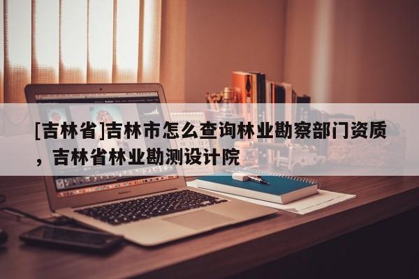 [吉林省]吉林市怎么查詢林業勘察部門資質，吉林省林業勘測設計院