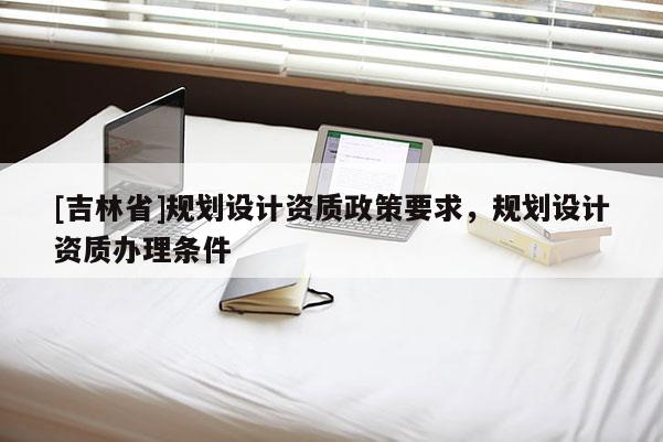 [吉林省]規(guī)劃設(shè)計資質(zhì)政策要求，規(guī)劃設(shè)計資質(zhì)辦理條件