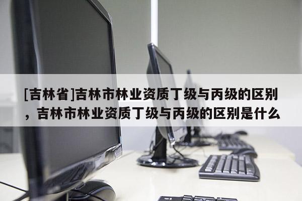 [吉林省]吉林市林業資質丁級與丙級的區別，吉林市林業資質丁級與丙級的區別是什么