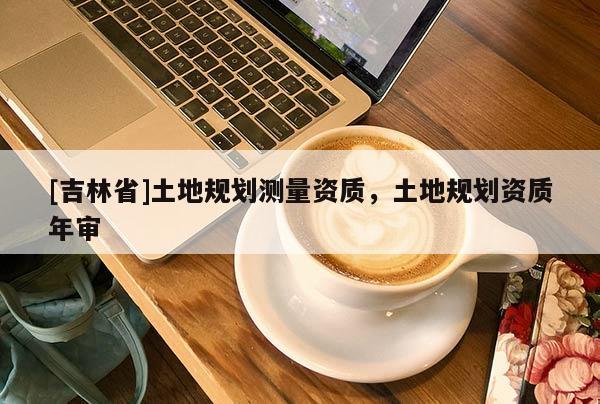 [吉林省]土地規(guī)劃測量資質(zhì)，土地規(guī)劃資質(zhì)年審