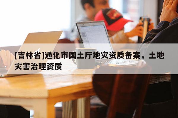 [吉林省]通化市國土廳地災資質備案，土地災害治理資質