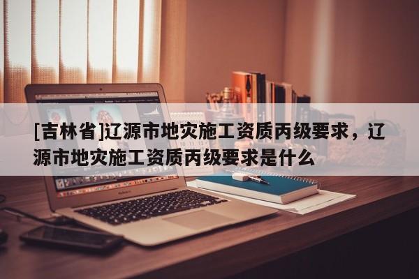 [吉林省]遼源市地災施工資質丙級要求，遼源市地災施工資質丙級要求是什么